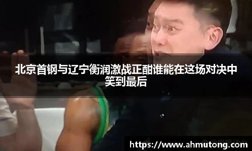 北京首钢与辽宁衡润激战正酣谁能在这场对决中笑到最后