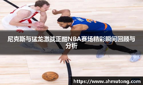尼克斯与猛龙激战正酣NBA赛场精彩瞬间回顾与分析