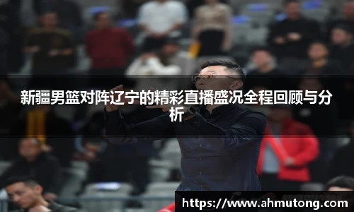 新疆男篮对阵辽宁的精彩直播盛况全程回顾与分析