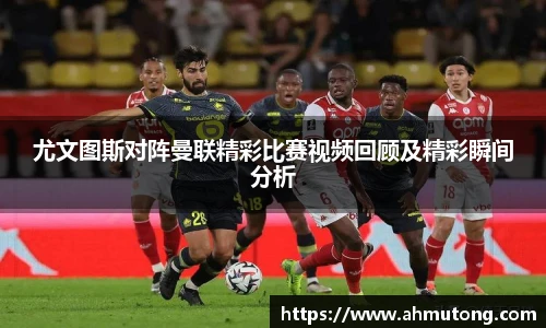尤文图斯对阵曼联精彩比赛视频回顾及精彩瞬间分析