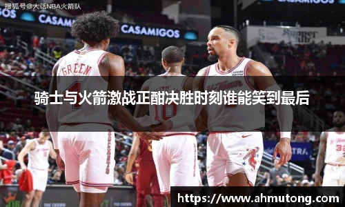 骑士与火箭激战正酣决胜时刻谁能笑到最后
