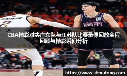 CBA精彩对决广东队与江苏队比赛录像回放全程回顾与精彩瞬间分析