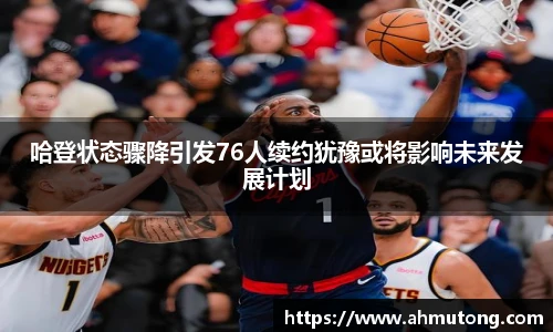 哈登状态骤降引发76人续约犹豫或将影响未来发展计划