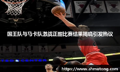 国王队与马卡队激战正酣比赛结果揭晓引发热议